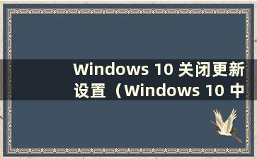 Windows 10 关闭更新设置（Windows 10 中在哪里关闭更新）